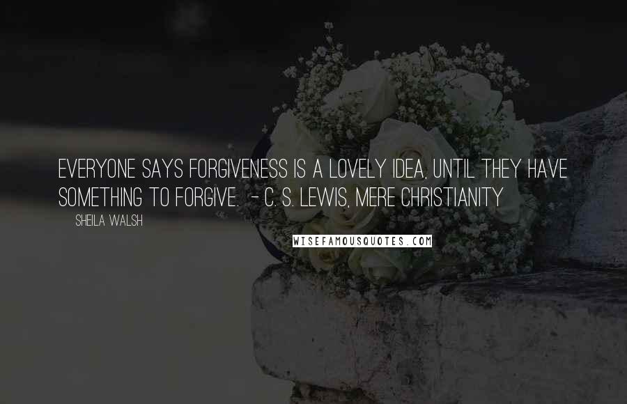 Sheila Walsh Quotes: Everyone says forgiveness is a lovely idea, until they have something to forgive. - C. S. LEWIS, MERE CHRISTIANITY
