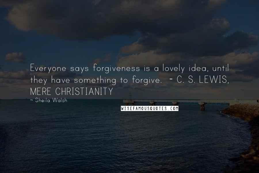 Sheila Walsh Quotes: Everyone says forgiveness is a lovely idea, until they have something to forgive. - C. S. LEWIS, MERE CHRISTIANITY