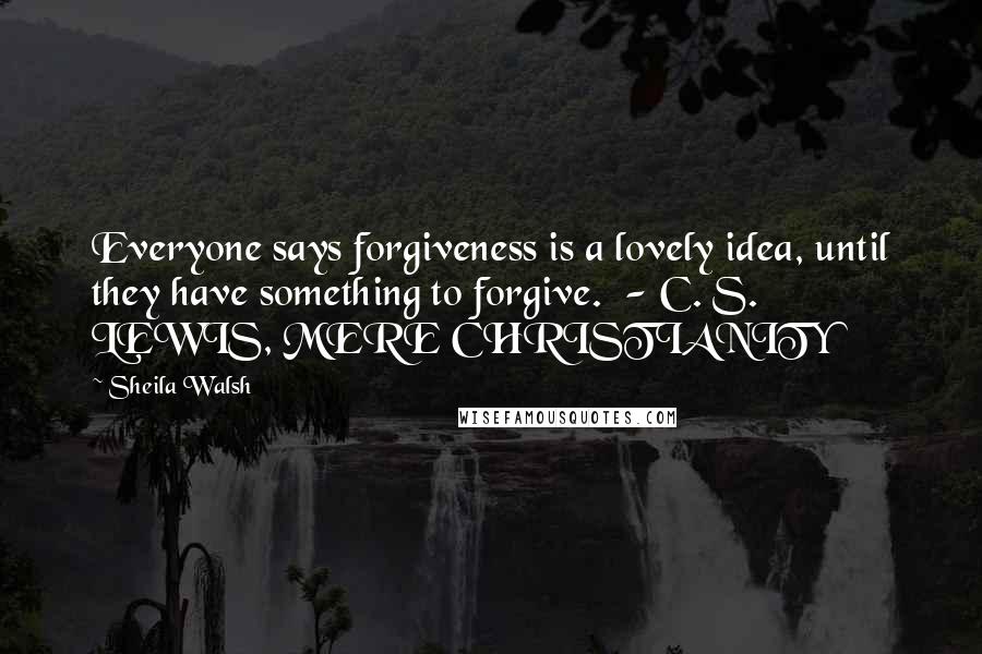 Sheila Walsh Quotes: Everyone says forgiveness is a lovely idea, until they have something to forgive.  - C. S. LEWIS, MERE CHRISTIANITY