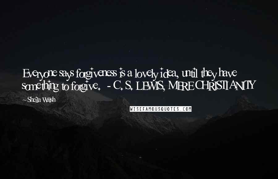 Sheila Walsh Quotes: Everyone says forgiveness is a lovely idea, until they have something to forgive. - C. S. LEWIS, MERE CHRISTIANITY