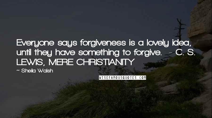 Sheila Walsh Quotes: Everyone says forgiveness is a lovely idea, until they have something to forgive. - C. S. LEWIS, MERE CHRISTIANITY