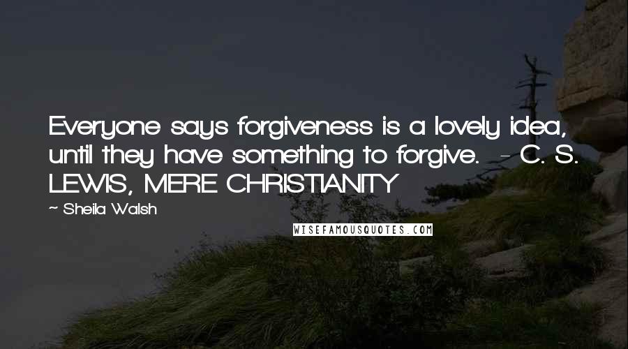 Sheila Walsh Quotes: Everyone says forgiveness is a lovely idea, until they have something to forgive.  - C. S. LEWIS, MERE CHRISTIANITY