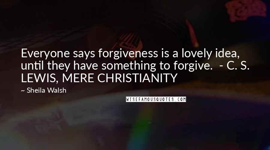 Sheila Walsh Quotes: Everyone says forgiveness is a lovely idea, until they have something to forgive. - C. S. LEWIS, MERE CHRISTIANITY