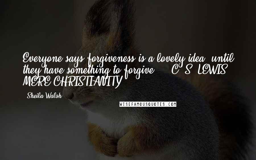 Sheila Walsh Quotes: Everyone says forgiveness is a lovely idea, until they have something to forgive.  - C. S. LEWIS, MERE CHRISTIANITY