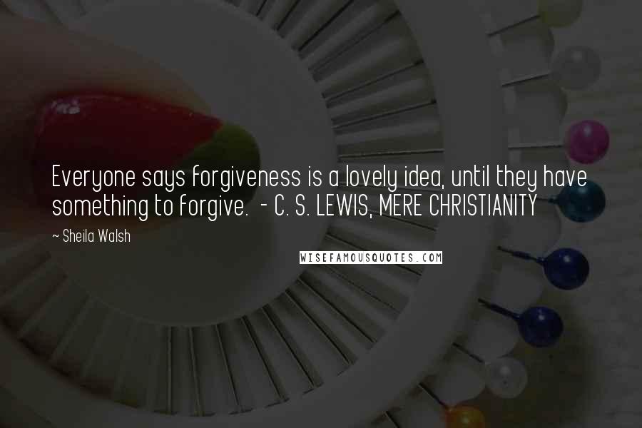Sheila Walsh Quotes: Everyone says forgiveness is a lovely idea, until they have something to forgive. - C. S. LEWIS, MERE CHRISTIANITY