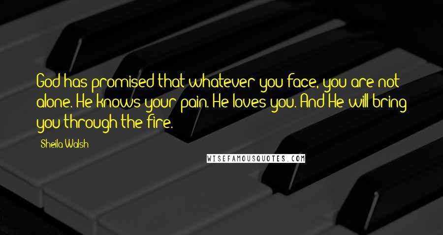 Sheila Walsh Quotes: God has promised that whatever you face, you are not alone. He knows your pain. He loves you. And He will bring you through the fire.