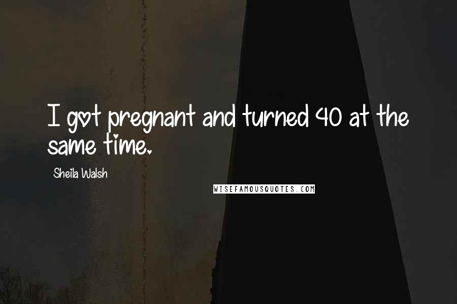 Sheila Walsh Quotes: I got pregnant and turned 40 at the same time.