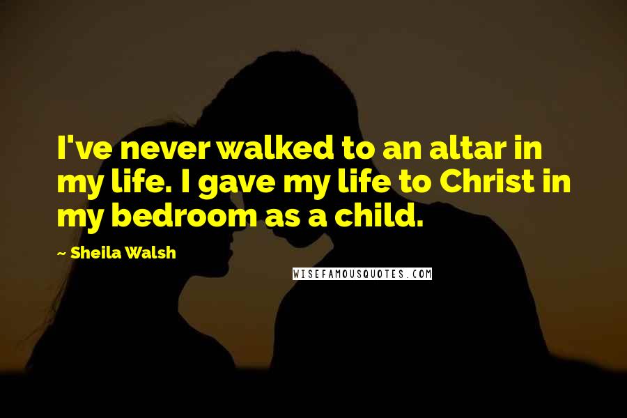 Sheila Walsh Quotes: I've never walked to an altar in my life. I gave my life to Christ in my bedroom as a child.