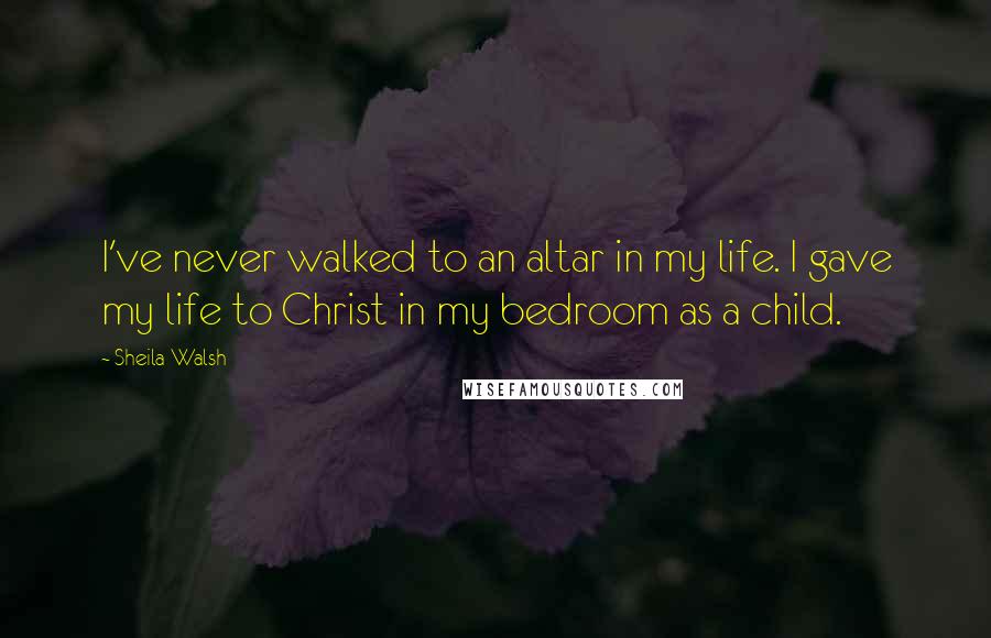 Sheila Walsh Quotes: I've never walked to an altar in my life. I gave my life to Christ in my bedroom as a child.