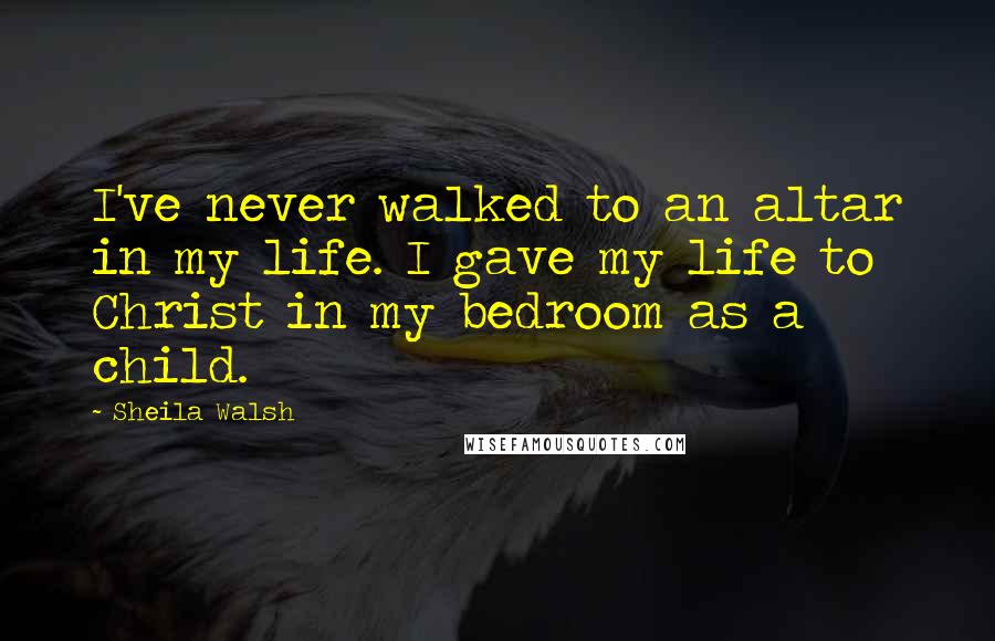 Sheila Walsh Quotes: I've never walked to an altar in my life. I gave my life to Christ in my bedroom as a child.