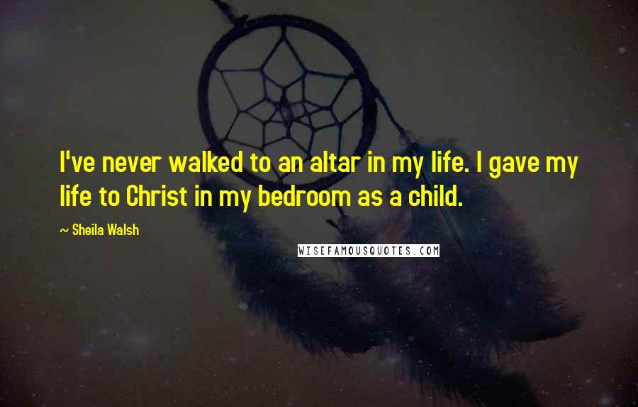 Sheila Walsh Quotes: I've never walked to an altar in my life. I gave my life to Christ in my bedroom as a child.