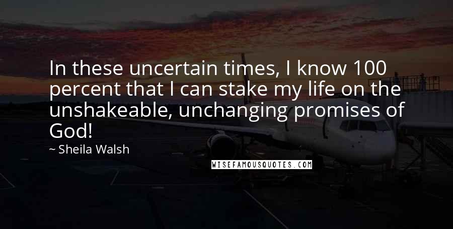 Sheila Walsh Quotes: In these uncertain times, I know 100 percent that I can stake my life on the unshakeable, unchanging promises of God!