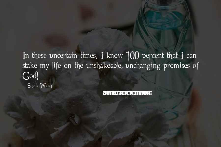 Sheila Walsh Quotes: In these uncertain times, I know 100 percent that I can stake my life on the unshakeable, unchanging promises of God!