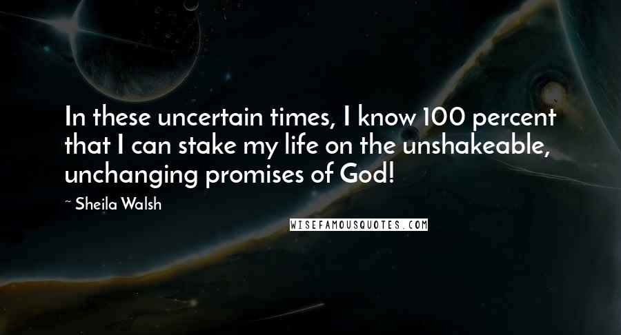 Sheila Walsh Quotes: In these uncertain times, I know 100 percent that I can stake my life on the unshakeable, unchanging promises of God!
