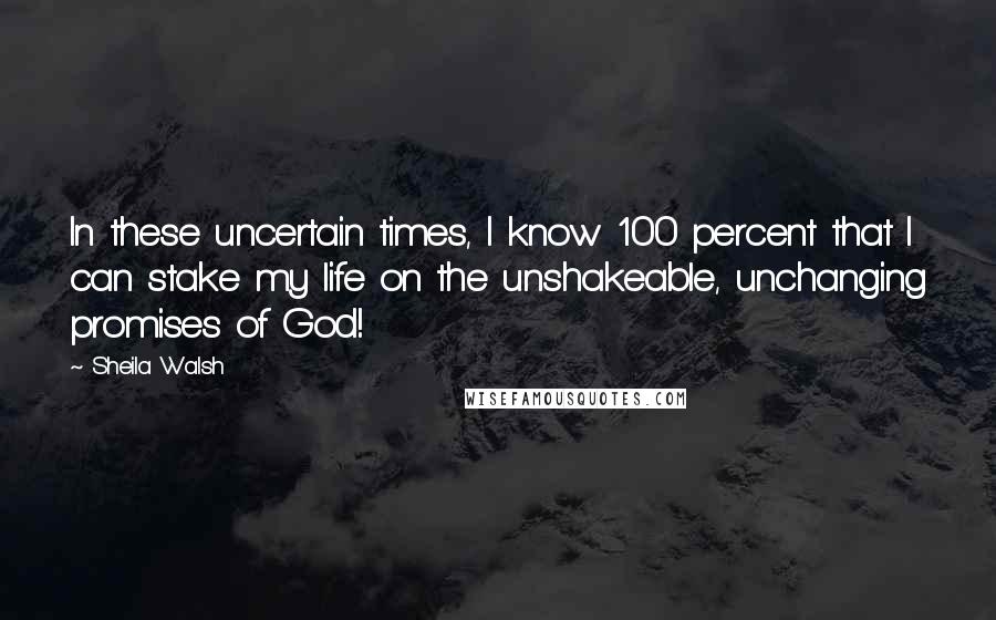 Sheila Walsh Quotes: In these uncertain times, I know 100 percent that I can stake my life on the unshakeable, unchanging promises of God!