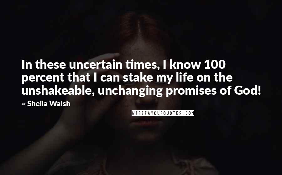Sheila Walsh Quotes: In these uncertain times, I know 100 percent that I can stake my life on the unshakeable, unchanging promises of God!
