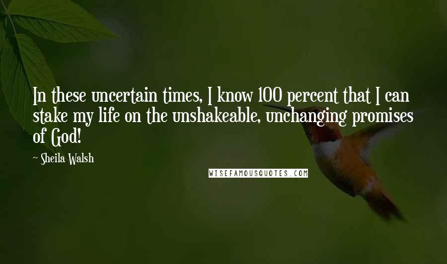 Sheila Walsh Quotes: In these uncertain times, I know 100 percent that I can stake my life on the unshakeable, unchanging promises of God!