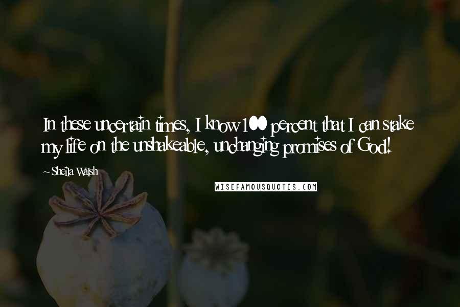 Sheila Walsh Quotes: In these uncertain times, I know 100 percent that I can stake my life on the unshakeable, unchanging promises of God!