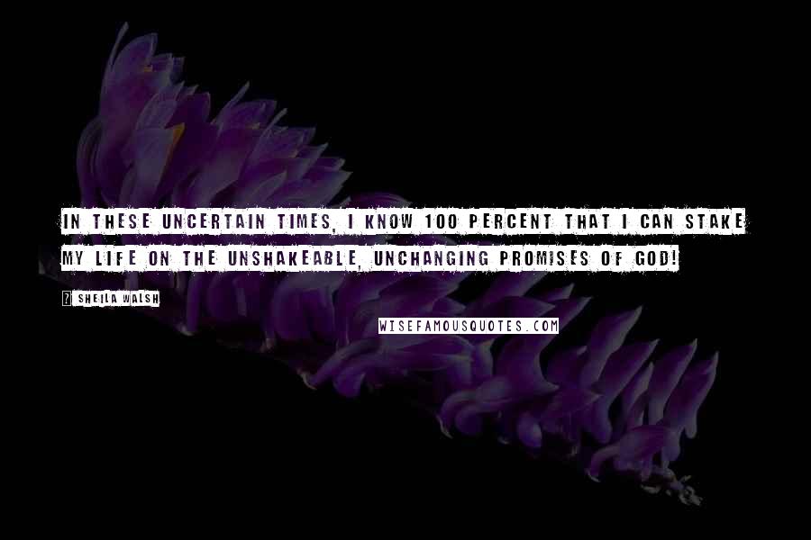 Sheila Walsh Quotes: In these uncertain times, I know 100 percent that I can stake my life on the unshakeable, unchanging promises of God!