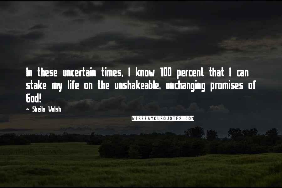 Sheila Walsh Quotes: In these uncertain times, I know 100 percent that I can stake my life on the unshakeable, unchanging promises of God!