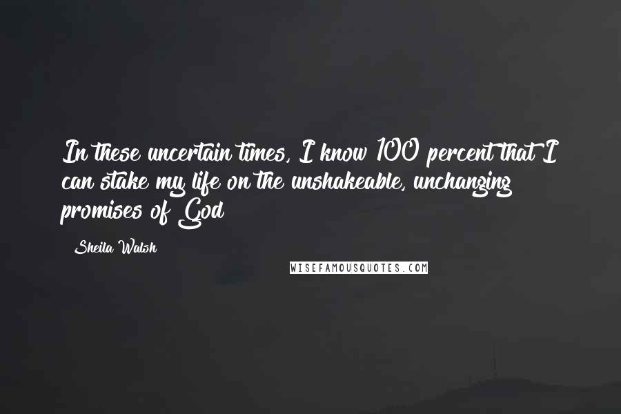 Sheila Walsh Quotes: In these uncertain times, I know 100 percent that I can stake my life on the unshakeable, unchanging promises of God!