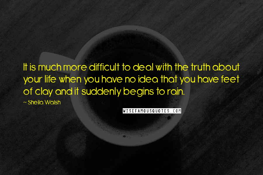 Sheila Walsh Quotes: It is much more difficult to deal with the truth about your life when you have no idea that you have feet of clay and it suddenly begins to rain.