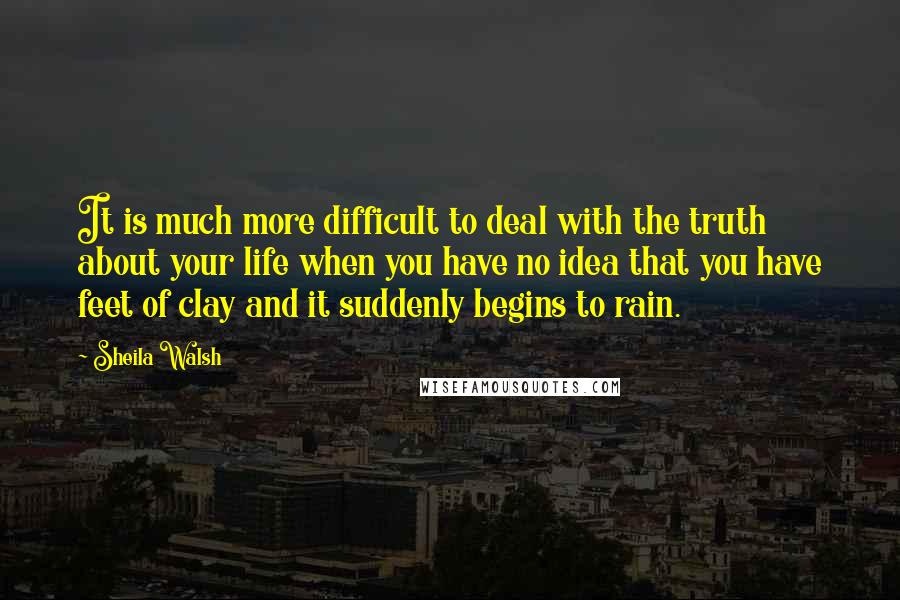 Sheila Walsh Quotes: It is much more difficult to deal with the truth about your life when you have no idea that you have feet of clay and it suddenly begins to rain.