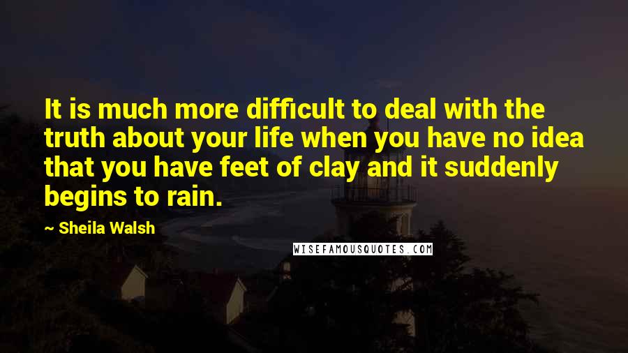 Sheila Walsh Quotes: It is much more difficult to deal with the truth about your life when you have no idea that you have feet of clay and it suddenly begins to rain.