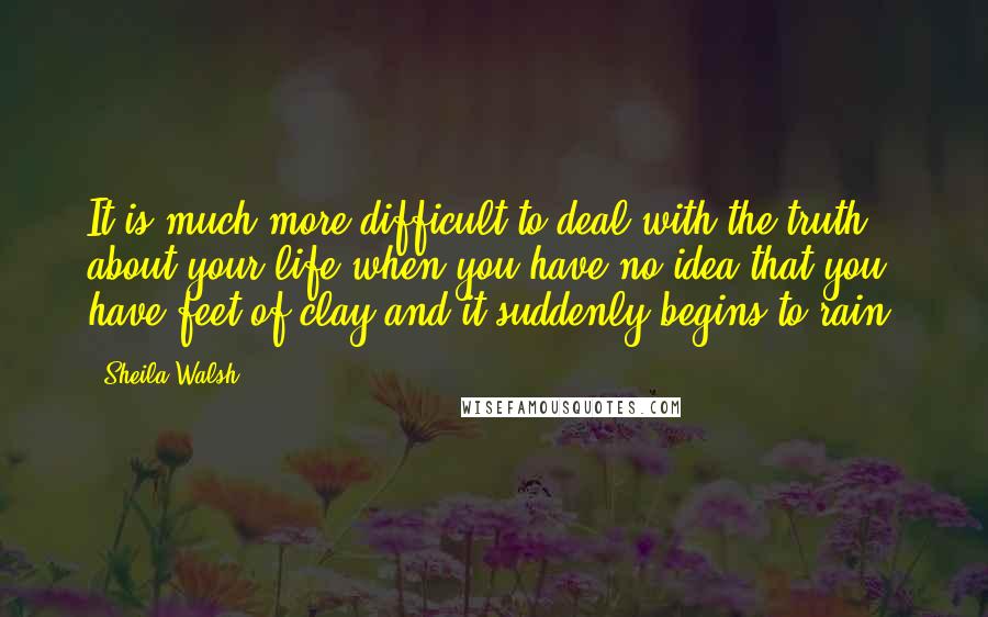 Sheila Walsh Quotes: It is much more difficult to deal with the truth about your life when you have no idea that you have feet of clay and it suddenly begins to rain.