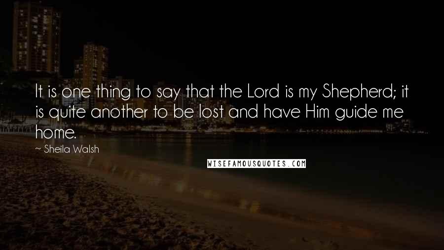 Sheila Walsh Quotes: It is one thing to say that the Lord is my Shepherd; it is quite another to be lost and have Him guide me home.