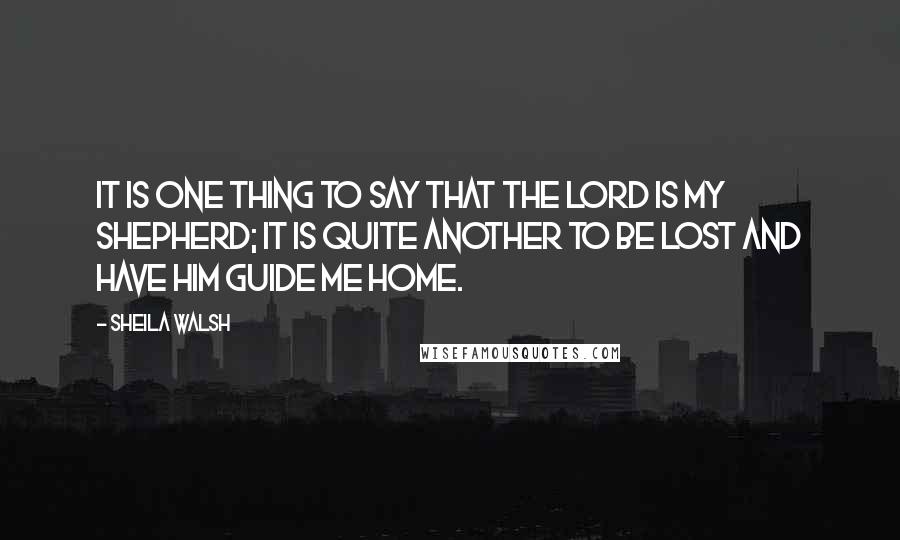 Sheila Walsh Quotes: It is one thing to say that the Lord is my Shepherd; it is quite another to be lost and have Him guide me home.