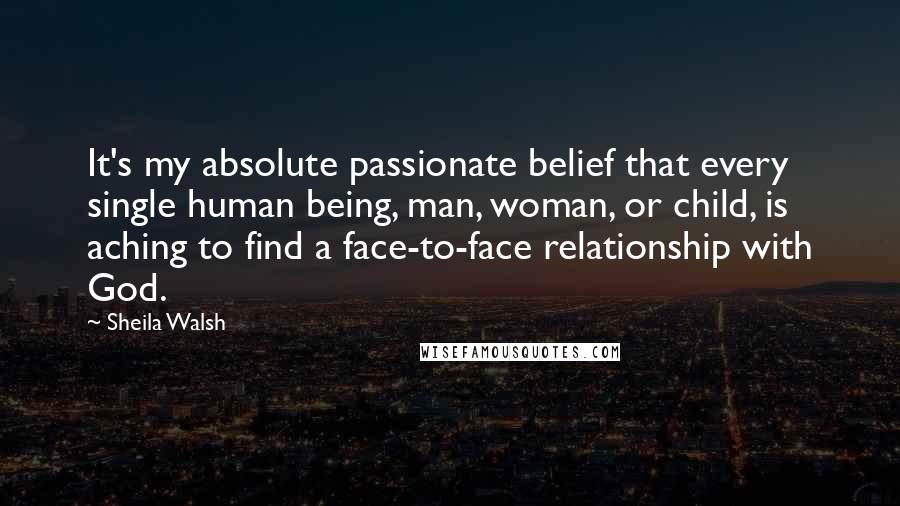 Sheila Walsh Quotes: It's my absolute passionate belief that every single human being, man, woman, or child, is aching to find a face-to-face relationship with God.