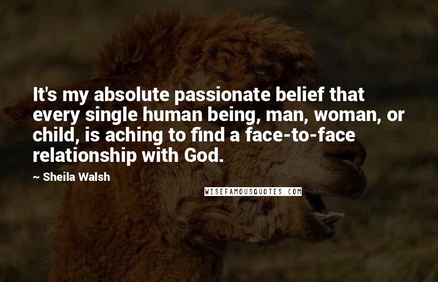 Sheila Walsh Quotes: It's my absolute passionate belief that every single human being, man, woman, or child, is aching to find a face-to-face relationship with God.