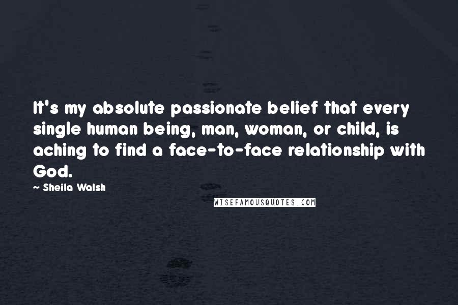 Sheila Walsh Quotes: It's my absolute passionate belief that every single human being, man, woman, or child, is aching to find a face-to-face relationship with God.