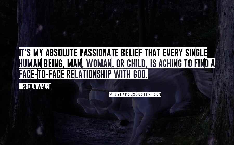 Sheila Walsh Quotes: It's my absolute passionate belief that every single human being, man, woman, or child, is aching to find a face-to-face relationship with God.