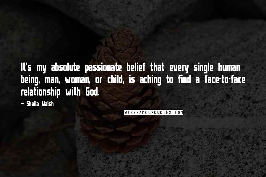 Sheila Walsh Quotes: It's my absolute passionate belief that every single human being, man, woman, or child, is aching to find a face-to-face relationship with God.