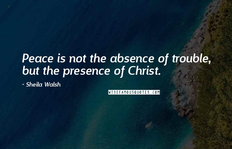 Sheila Walsh Quotes: Peace is not the absence of trouble, but the presence of Christ.