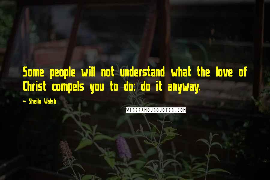 Sheila Walsh Quotes: Some people will not understand what the love of Christ compels you to do; do it anyway.