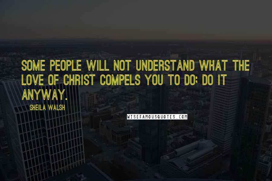 Sheila Walsh Quotes: Some people will not understand what the love of Christ compels you to do; do it anyway.