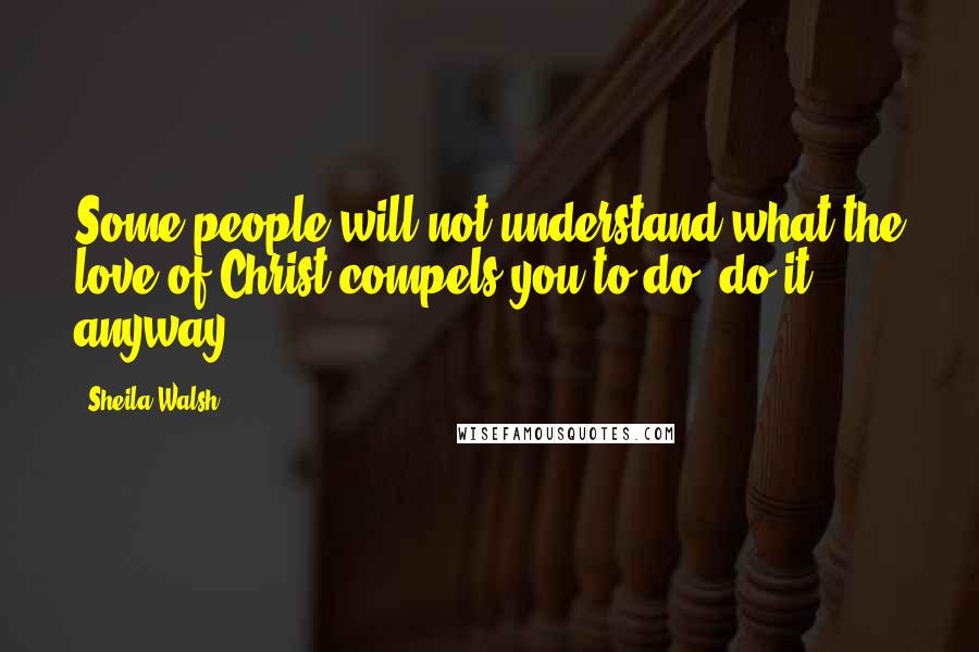 Sheila Walsh Quotes: Some people will not understand what the love of Christ compels you to do; do it anyway.