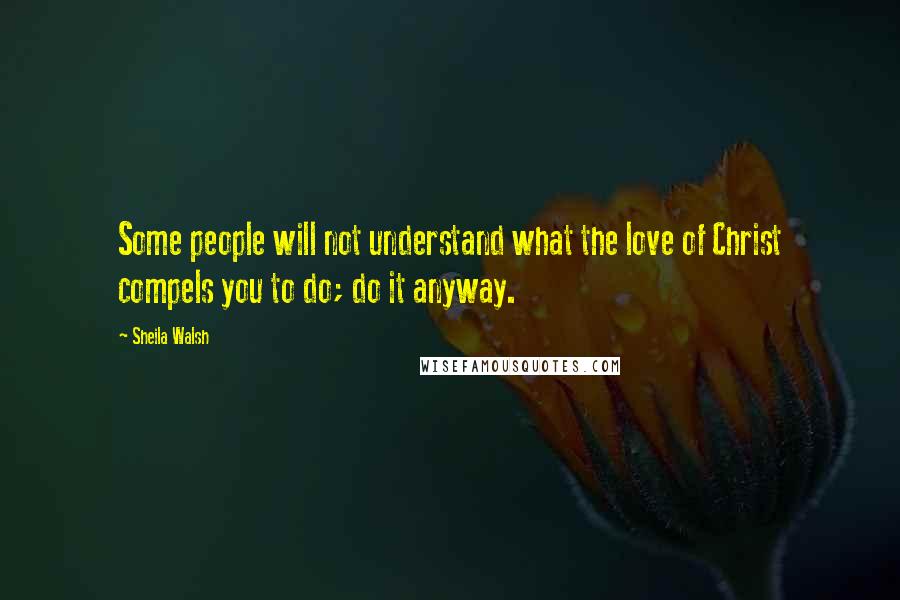 Sheila Walsh Quotes: Some people will not understand what the love of Christ compels you to do; do it anyway.
