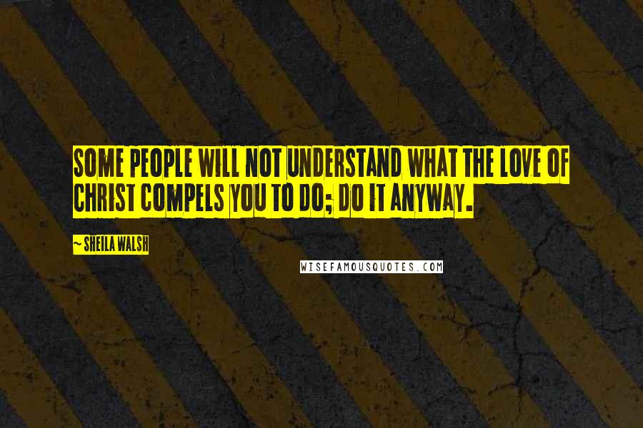 Sheila Walsh Quotes: Some people will not understand what the love of Christ compels you to do; do it anyway.