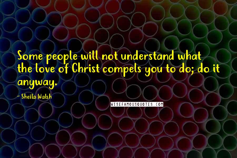 Sheila Walsh Quotes: Some people will not understand what the love of Christ compels you to do; do it anyway.