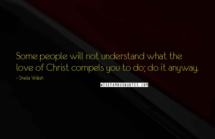 Sheila Walsh Quotes: Some people will not understand what the love of Christ compels you to do; do it anyway.