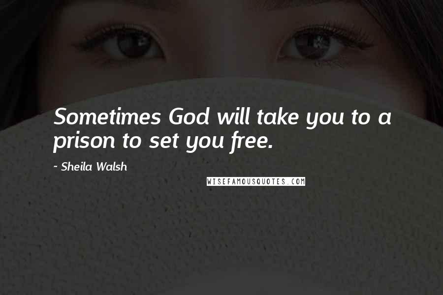 Sheila Walsh Quotes: Sometimes God will take you to a prison to set you free.