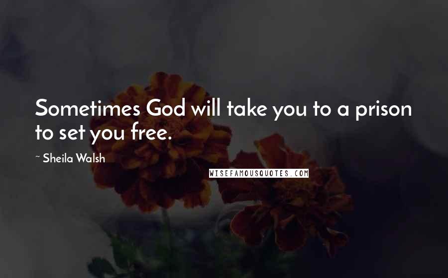 Sheila Walsh Quotes: Sometimes God will take you to a prison to set you free.