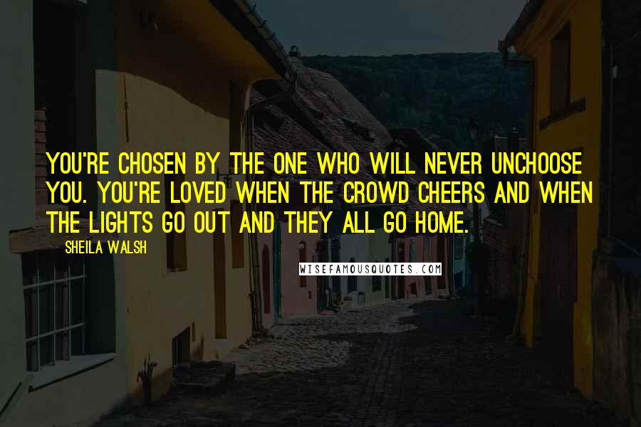 Sheila Walsh Quotes: You're chosen by the One who will never unchoose you. You're loved when the crowd cheers and when the lights go out and they all go home.