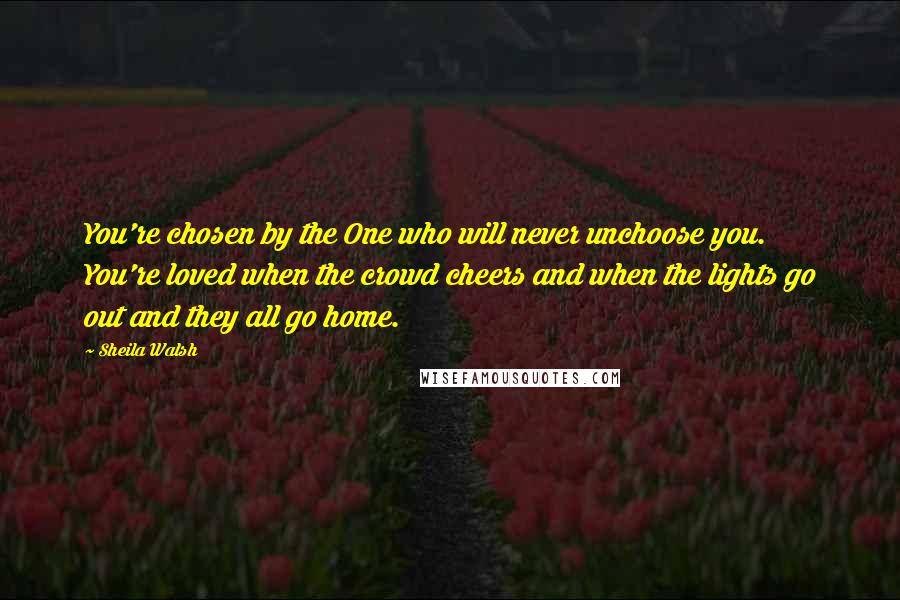 Sheila Walsh Quotes: You're chosen by the One who will never unchoose you. You're loved when the crowd cheers and when the lights go out and they all go home.