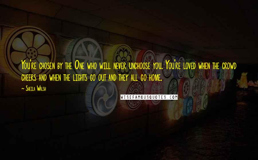 Sheila Walsh Quotes: You're chosen by the One who will never unchoose you. You're loved when the crowd cheers and when the lights go out and they all go home.