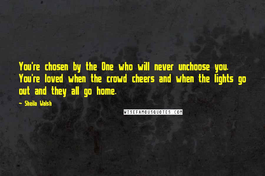 Sheila Walsh Quotes: You're chosen by the One who will never unchoose you. You're loved when the crowd cheers and when the lights go out and they all go home.